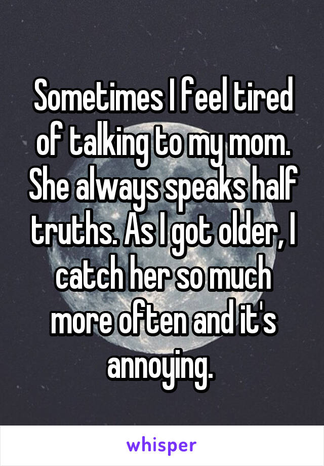 Sometimes I feel tired of talking to my mom. She always speaks half truths. As I got older, I catch her so much more often and it's annoying. 