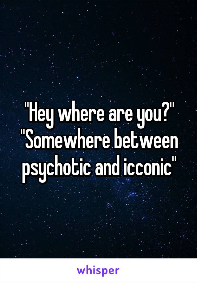 "Hey where are you?"
"Somewhere between psychotic and icconic"