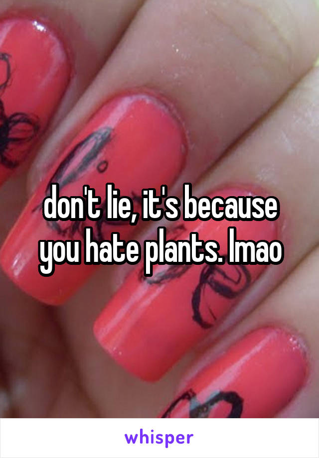 don't lie, it's because you hate plants. lmao