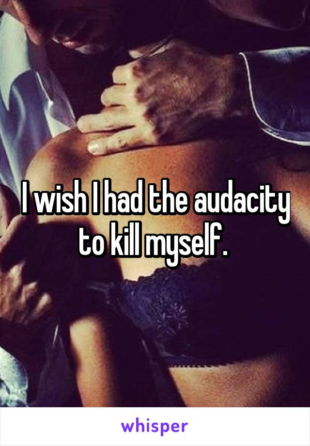 I wish I had the audacity to kill myself. 