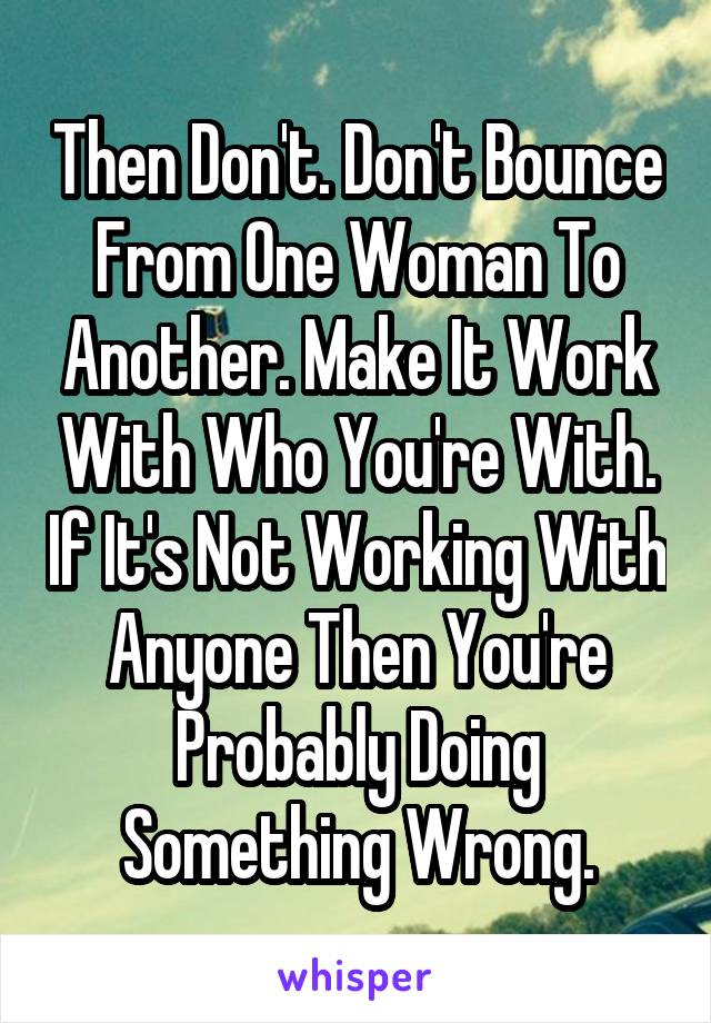 Then Don't. Don't Bounce From One Woman To Another. Make It Work With Who You're With. If It's Not Working With Anyone Then You're Probably Doing Something Wrong.