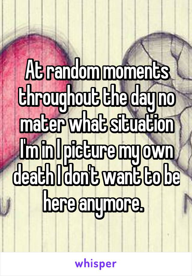 At random moments throughout the day no mater what situation I'm in I picture my own death I don't want to be here anymore.  