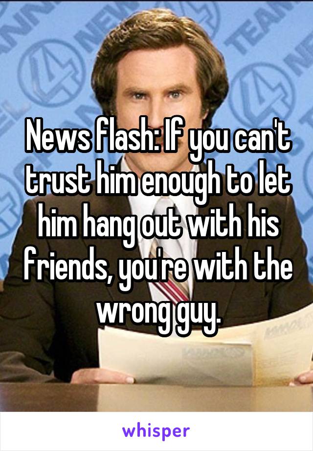 News flash: If you can't trust him enough to let him hang out with his friends, you're with the wrong guy.