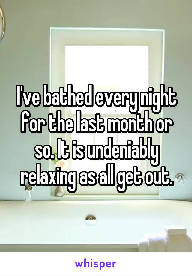 I've bathed every night for the last month or so. It is undeniably relaxing as all get out.