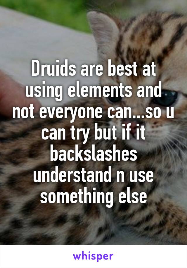 Druids are best at using elements and not everyone can...so u can try but if it backslashes understand n use something else