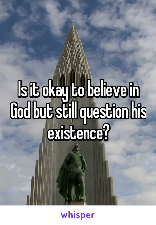 Is it okay to believe in God but still question his existence?