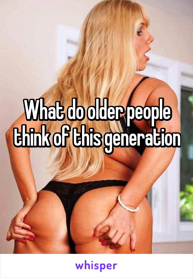 What do older people think of this generation 