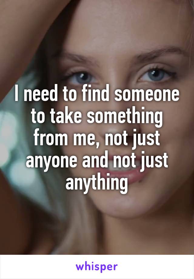 I need to find someone to take something from me, not just anyone and not just anything