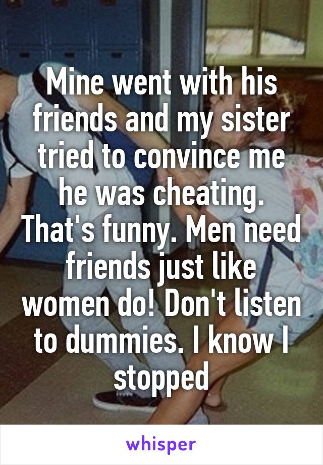Mine went with his friends and my sister tried to convince me he was cheating. That's funny. Men need friends just like women do! Don't listen to dummies. I know I stopped