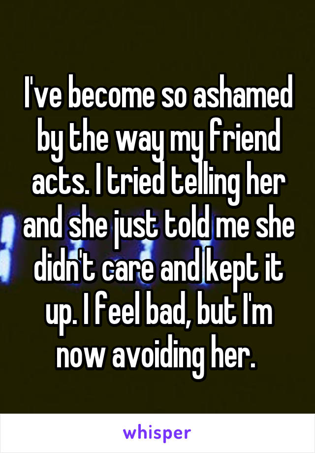 I've become so ashamed by the way my friend acts. I tried telling her and she just told me she didn't care and kept it up. I feel bad, but I'm now avoiding her. 