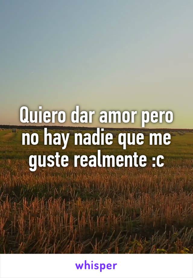 Quiero dar amor pero no hay nadie que me guste realmente :c