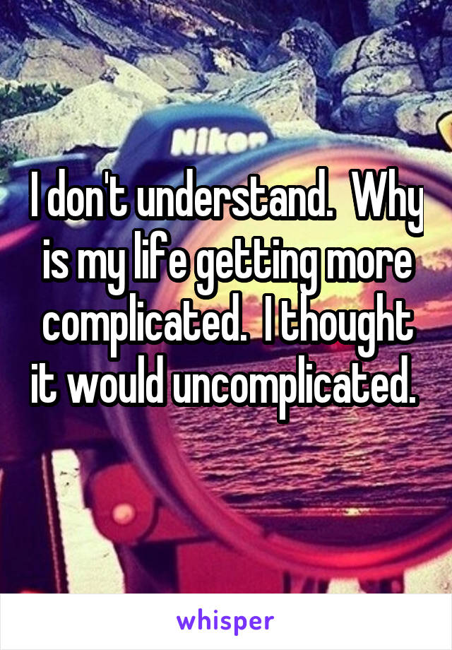 I don't understand.  Why is my life getting more complicated.  I thought it would uncomplicated.  