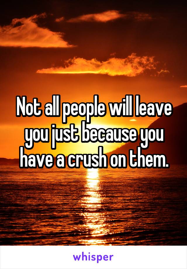 Not all people will leave you just because you have a crush on them.