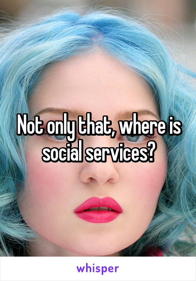 Not only that, where is social services?