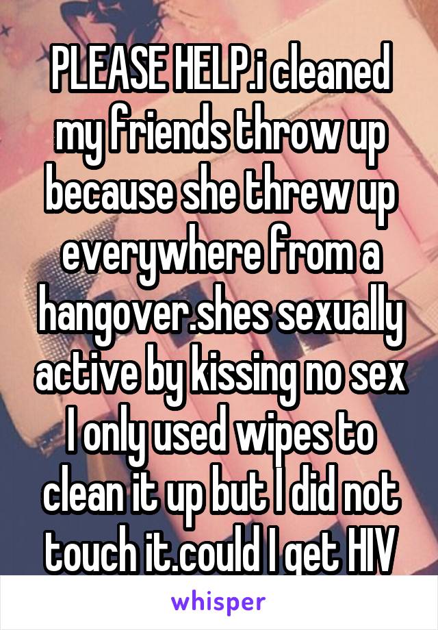 PLEASE HELP.i cleaned my friends throw up because she threw up everywhere from a hangover.shes sexually active by kissing no sex I only used wipes to clean it up but I did not touch it.could I get HIV