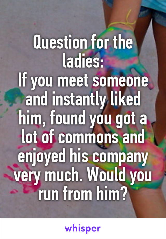 Question for the ladies:
If you meet someone and instantly liked him, found you got a lot of commons and enjoyed his company very much. Would you run from him?