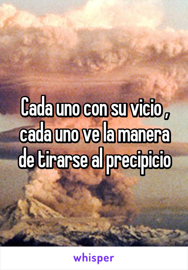 Cada uno con su vicio , cada uno ve la manera de tirarse al precipicio