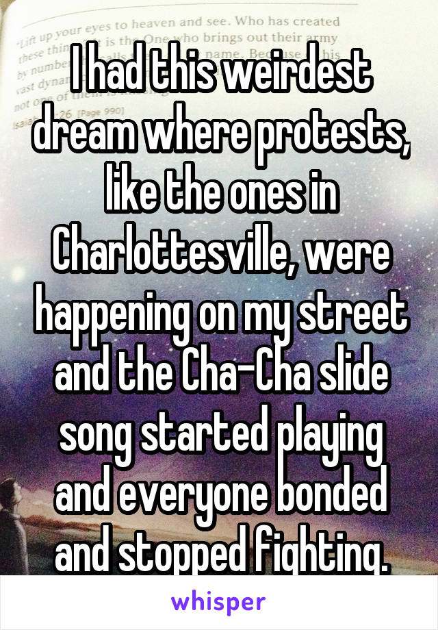 I had this weirdest dream where protests, like the ones in Charlottesville, were happening on my street and the Cha-Cha slide song started playing and everyone bonded and stopped fighting.