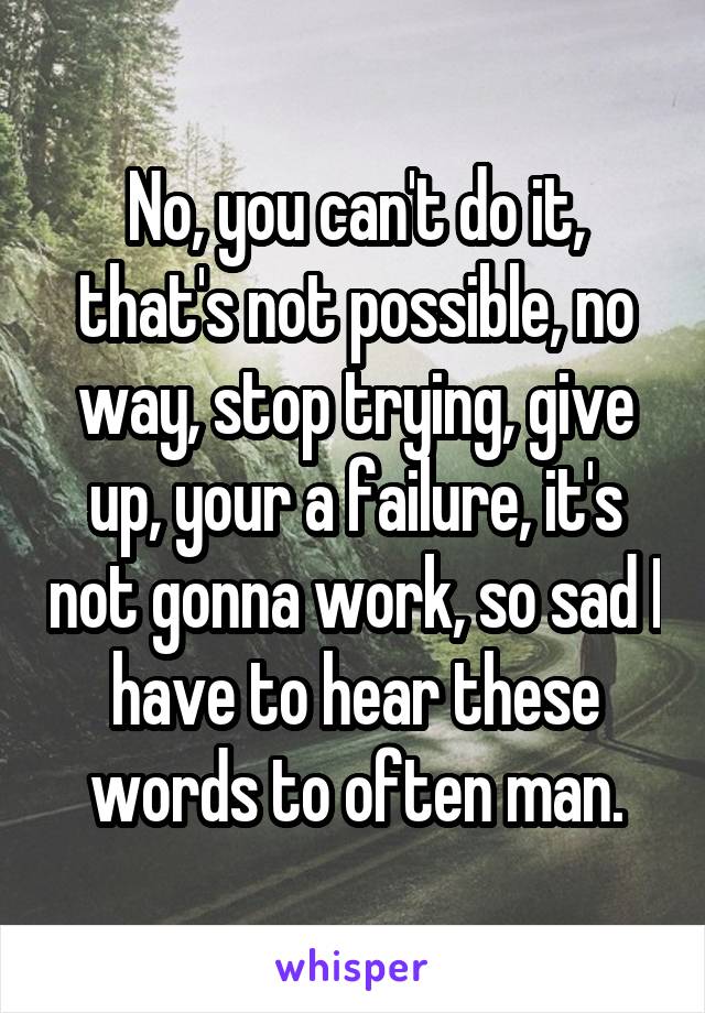 No, you can't do it, that's not possible, no way, stop trying, give up, your a failure, it's not gonna work, so sad I have to hear these words to often man.