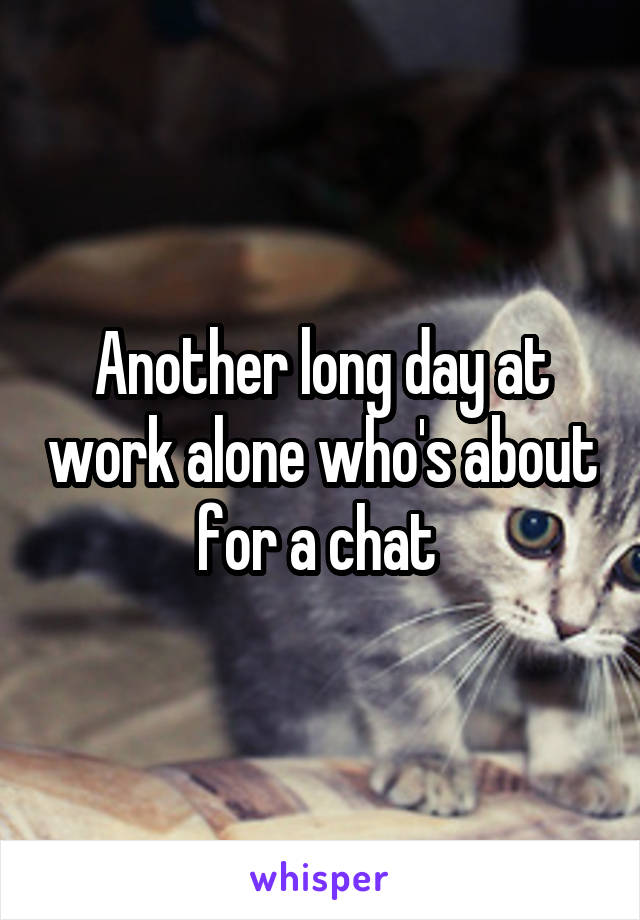 Another long day at work alone who's about for a chat 