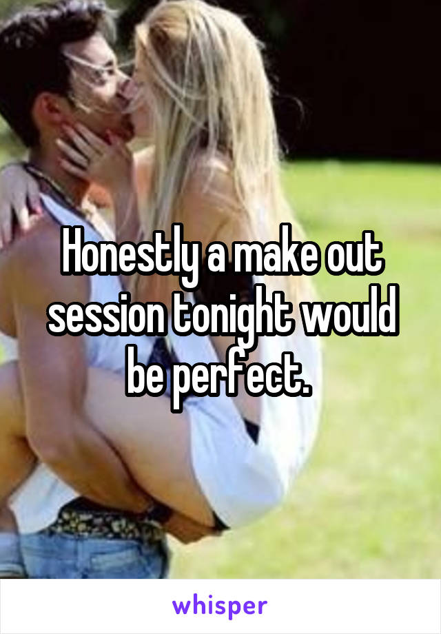 Honestly a make out session tonight would be perfect. 