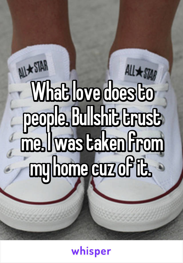 What love does to people. Bullshit trust me. I was taken from my home cuz of it. 