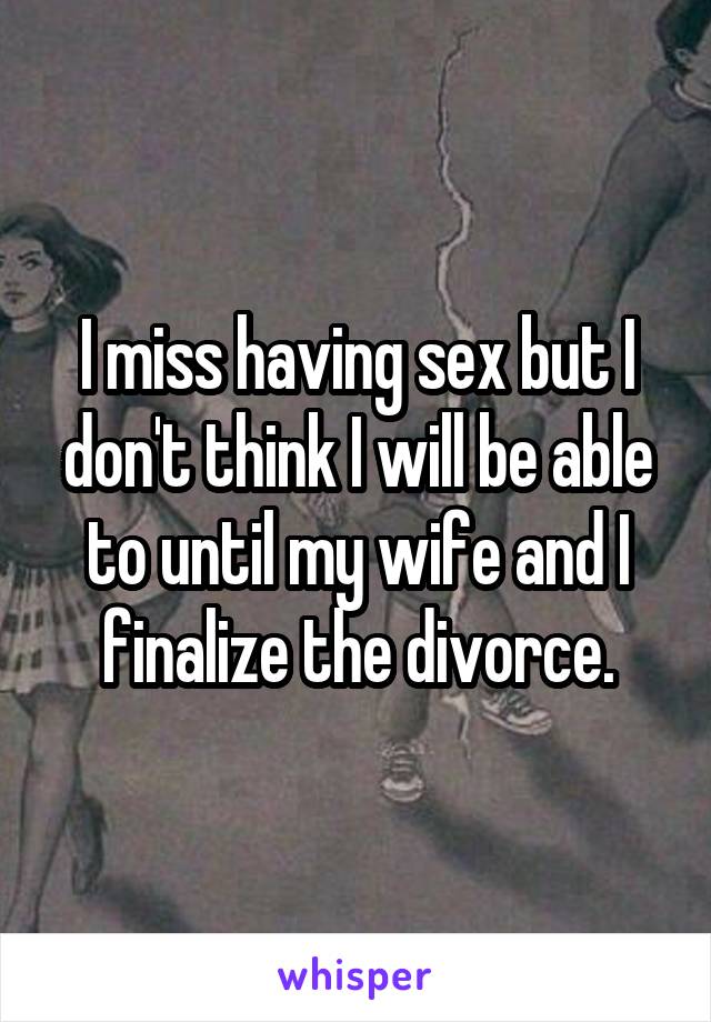 I miss having sex but I don't think I will be able to until my wife and I finalize the divorce.