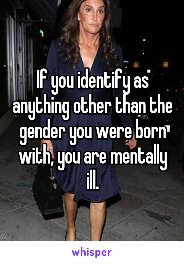 If you identify as anything other than the gender you were born with, you are mentally ill.