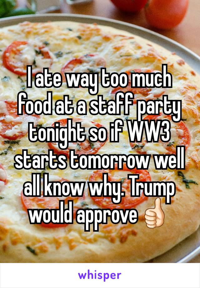 I ate way too much food at a staff party tonight so if WW3 starts tomorrow well all know why. Trump would approve👍🏻