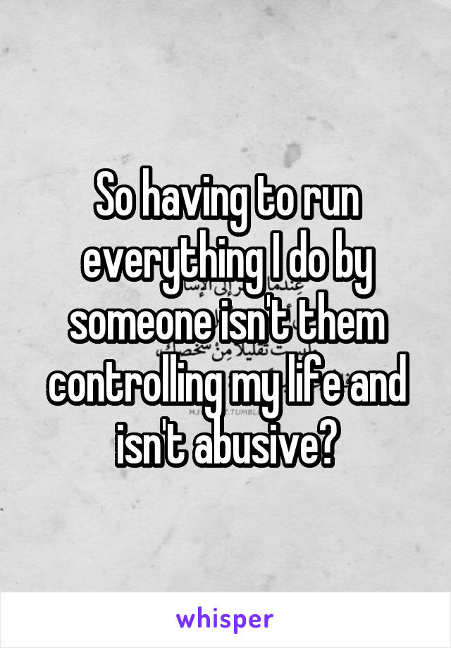 So having to run everything I do by someone isn't them controlling my life and isn't abusive?