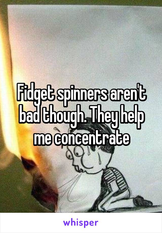 Fidget spinners aren't bad though. They help me concentrate