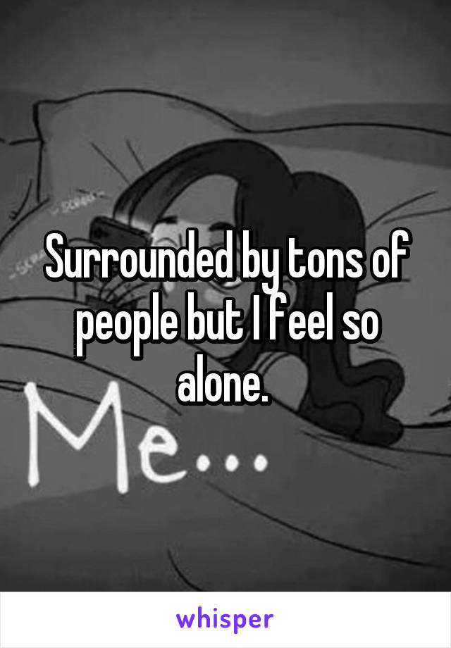 Surrounded by tons of people but I feel so alone. 