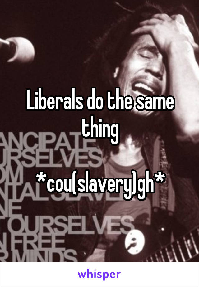 Liberals do the same thing

*cou(slavery)gh*