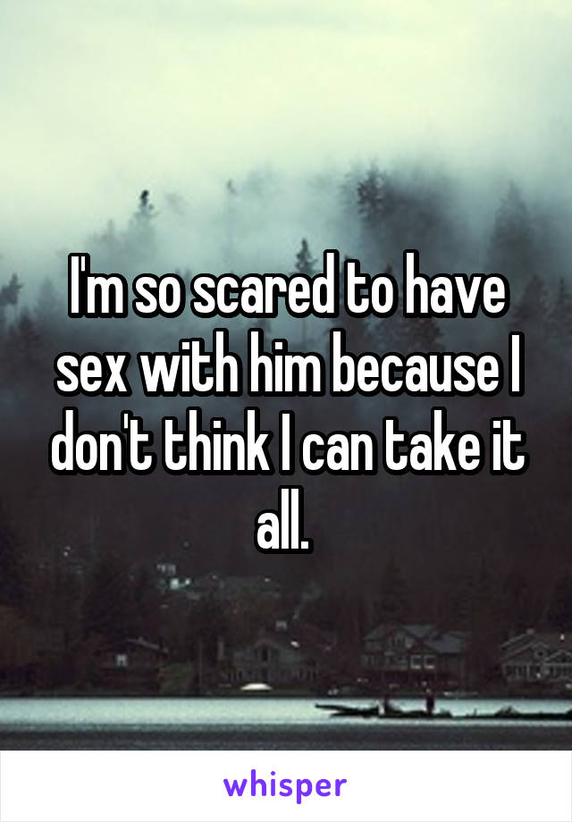 I'm so scared to have sex with him because I don't think I can take it all. 