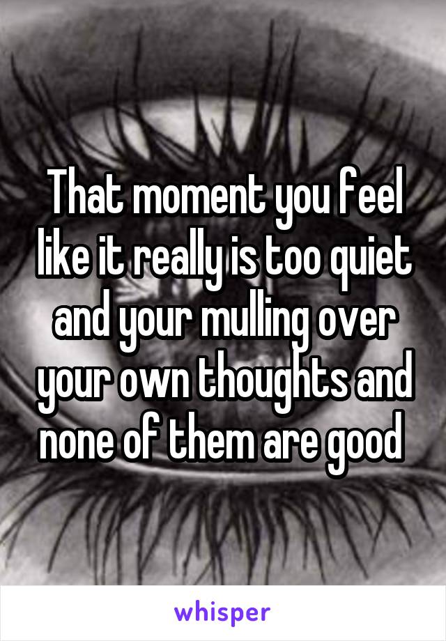 That moment you feel like it really is too quiet and your mulling over your own thoughts and none of them are good 