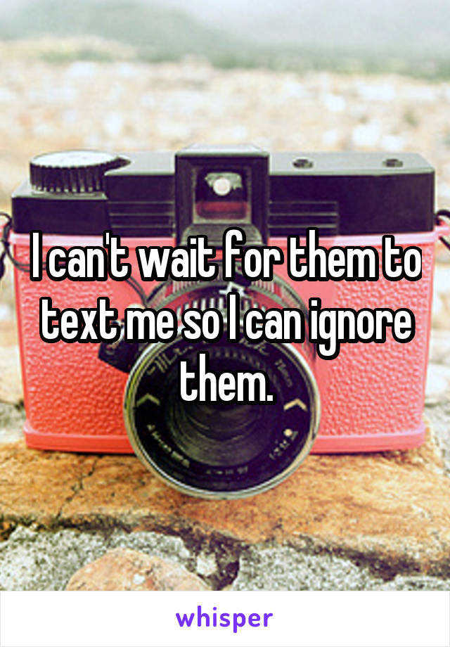 I can't wait for them to text me so I can ignore them.