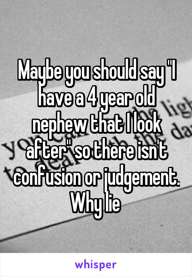 Maybe you should say "I have a 4 year old nephew that I look after" so there isn't confusion or judgement. Why lie 