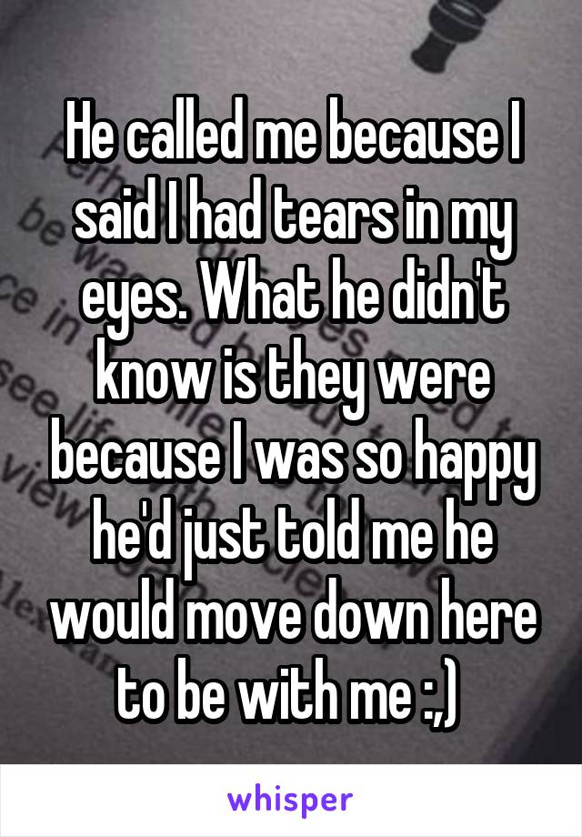 He called me because I said I had tears in my eyes. What he didn't know is they were because I was so happy he'd just told me he would move down here to be with me :,) 