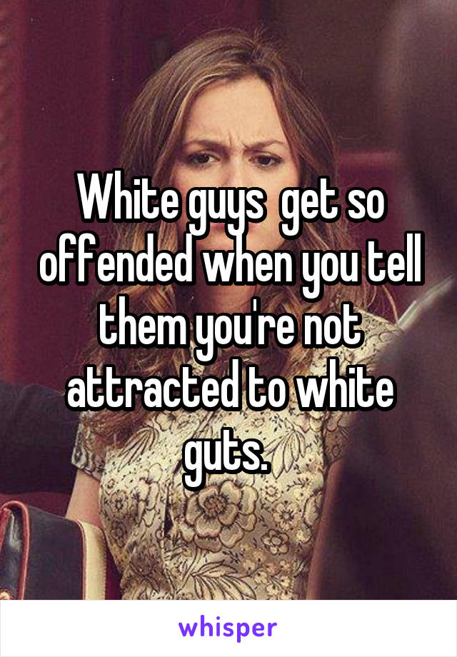 White guys  get so offended when you tell them you're not attracted to white guts. 