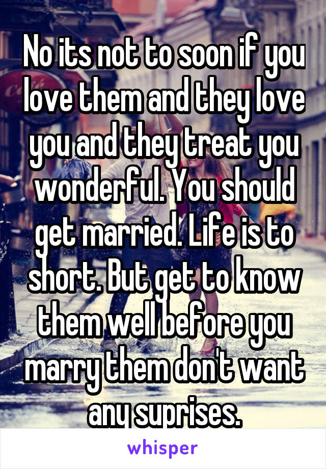 No its not to soon if you love them and they love you and they treat you wonderful. You should get married. Life is to short. But get to know them well before you marry them don't want any suprises.