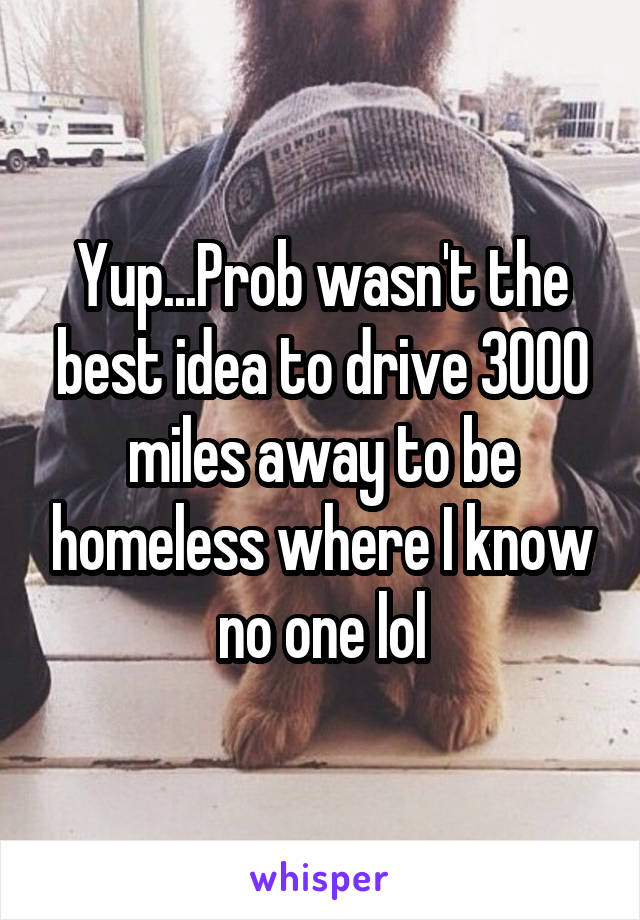 Yup...Prob wasn't the best idea to drive 3000 miles away to be homeless where I know no one lol