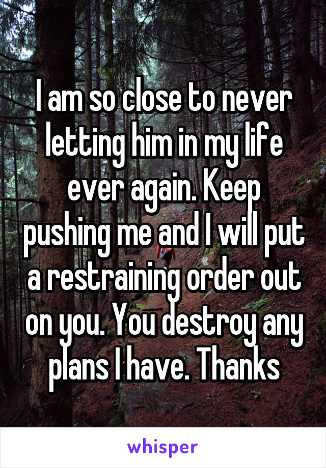 I am so close to never letting him in my life ever again. Keep pushing me and I will put a restraining order out on you. You destroy any plans I have. Thanks