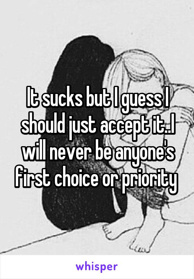It sucks but I guess I should just accept it..I will never be anyone's first choice or priority 