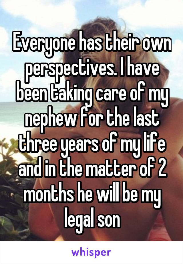 Everyone has their own perspectives. I have been taking care of my nephew for the last three years of my life and in the matter of 2 months he will be my legal son