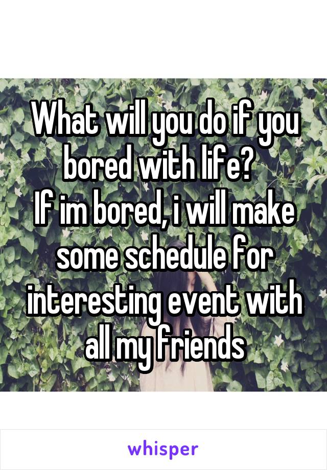 What will you do if you bored with life?  
If im bored, i will make some schedule for interesting event with all my friends