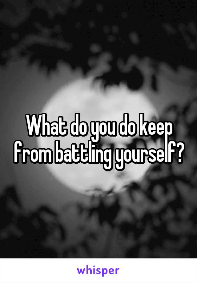 What do you do keep from battling yourself?