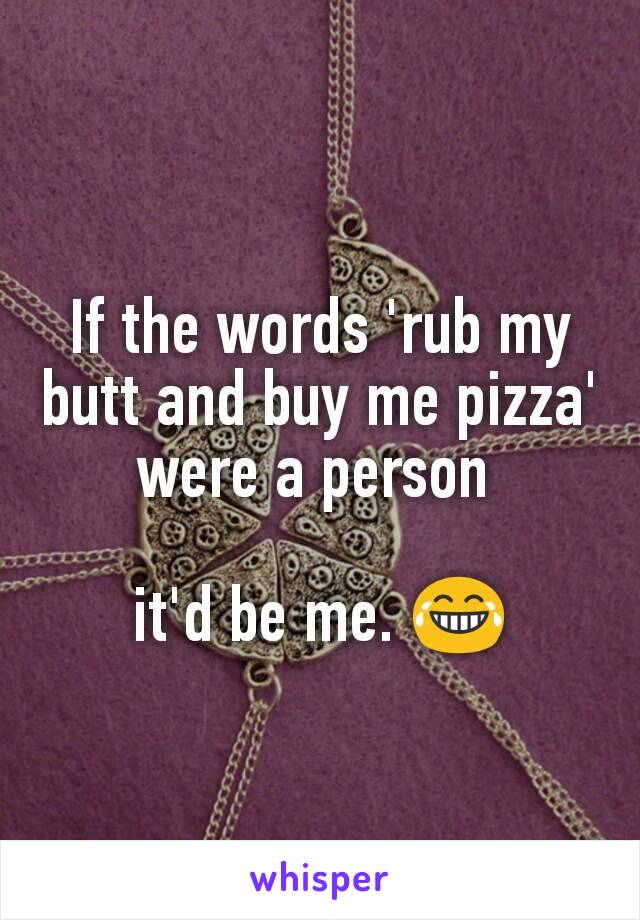 If the words 'rub my butt and buy me pizza' were a person 

it'd be me. 😂