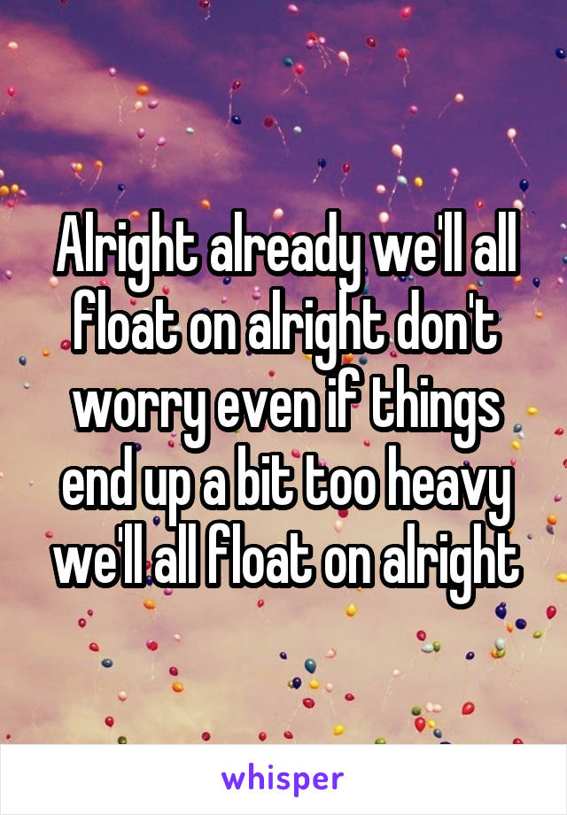 Alright already we'll all float on alright don't worry even if things end up a bit too heavy we'll all float on alright