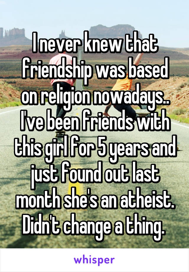 I never knew that friendship was based on religion nowadays.. I've been friends with this girl for 5 years and just found out last month she's an atheist. Didn't change a thing. 