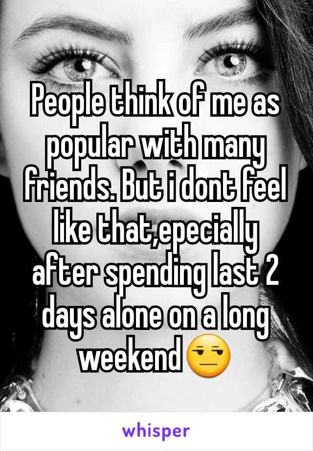 People think of me as popular with many friends. But i dont feel like that,epecially after spending last 2 days alone on a long weekend😒